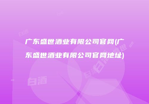 广东盛世酒业有限公司官网(广东盛世酒业有限公司官网地址)