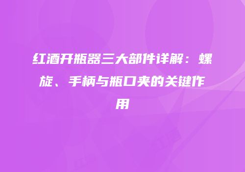 红酒开瓶器三大部件详解：螺旋、手柄与瓶口夹的关键作用