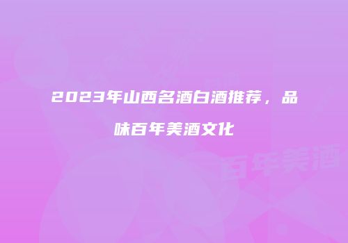 2023年山西名酒白酒推荐，品味百年美酒文化