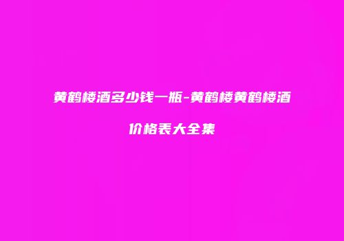 黄鹤楼酒多少钱一瓶-黄鹤楼黄鹤楼酒价格表大全集