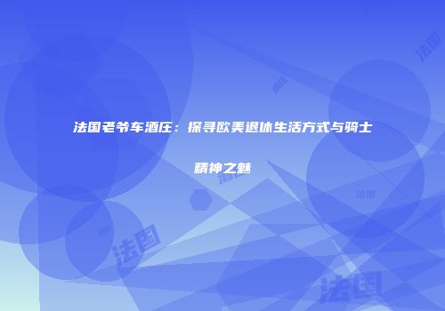 法国老爷车酒庄：探寻欧美退休生活方式与骑士精神之魅