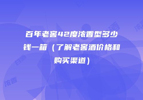 百年老窖42度浓香型多少钱一箱（了解老窖酒价格和购买渠道）