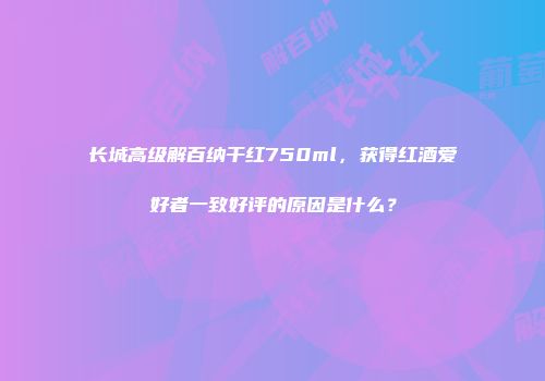 长城高级解百纳干红750ml，获得红酒爱好者一致好评的原因是什么？