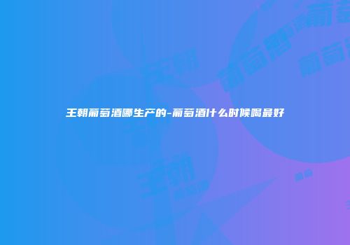 王朝葡萄酒哪生产的-葡萄酒什么时候喝最好
