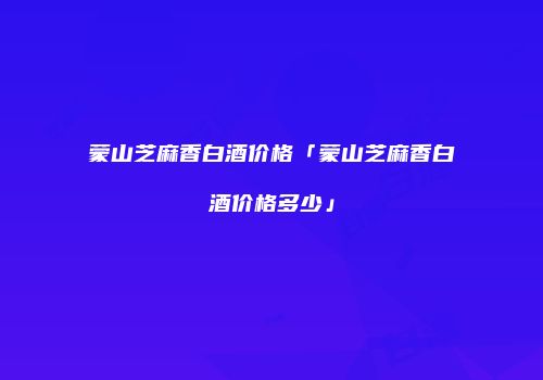 蒙山芝麻香白酒价格「蒙山芝麻香白酒价格多少」