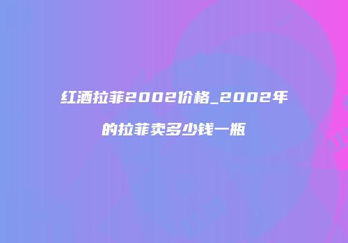红酒拉菲2002价格_2002年的拉菲卖多少钱一瓶