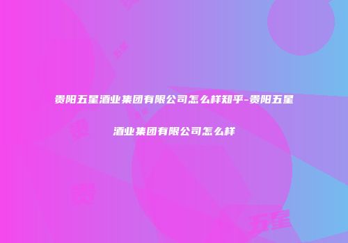 贵阳五星酒业集团有限公司怎么样知乎-贵阳五星酒业集团有限公司怎么样