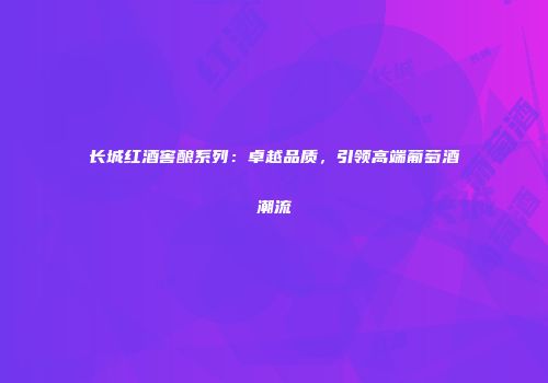 长城红酒窖酿系列：卓越品质，引领高端葡萄酒潮流
