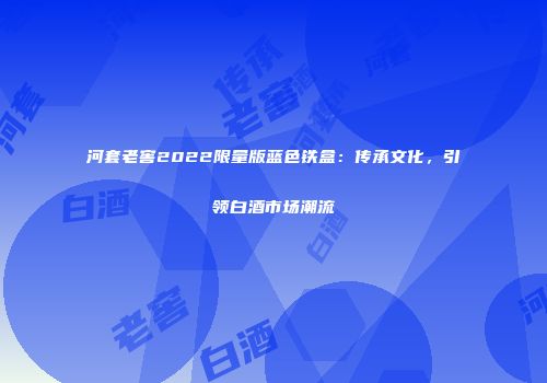 河套老窖2022限量版蓝色铁盒：传承文化，引领白酒市场潮流