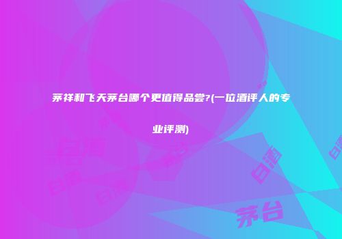 茅祥和飞天茅台哪个更值得品尝?(一位酒评人的专业评测)