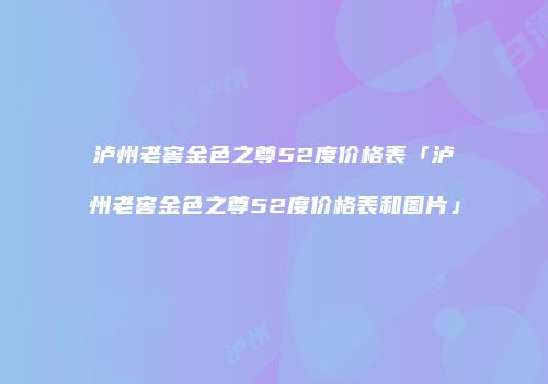 泸州老窖金色之尊52度价格表「泸州老窖金色之尊52度价格表和图片」