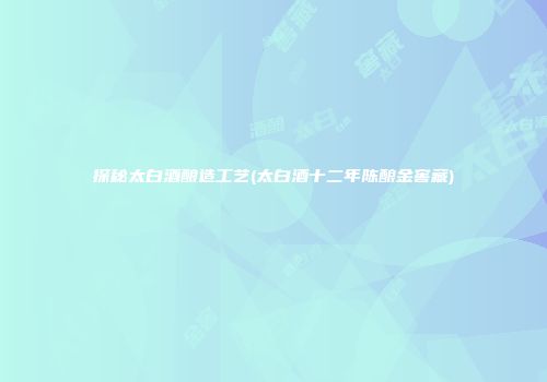 探秘太白酒酿造工艺(太白酒十二年陈酿金窖藏)