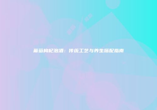 葡萄枸杞泡酒：传统工艺与养生搭配指南