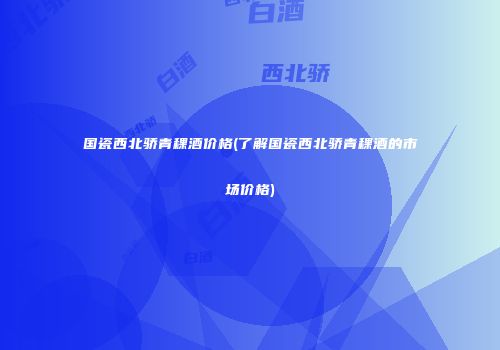 国瓷西北骄青稞酒价格(了解国瓷西北骄青稞酒的市场价格)