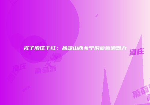 戎子酒庄干红：品味山西乡宁的葡萄酒魅力
