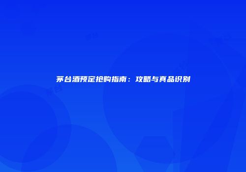 茅台酒预定抢购指南：攻略与真品识别