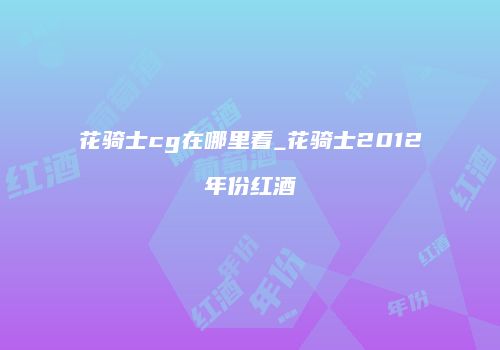 花骑士cg在哪里看_花骑士2012年份红酒