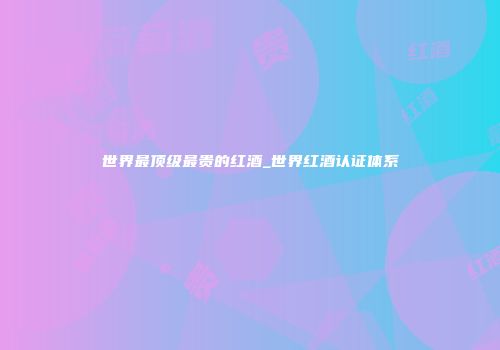 世界最顶级最贵的红酒_世界红酒认证体系