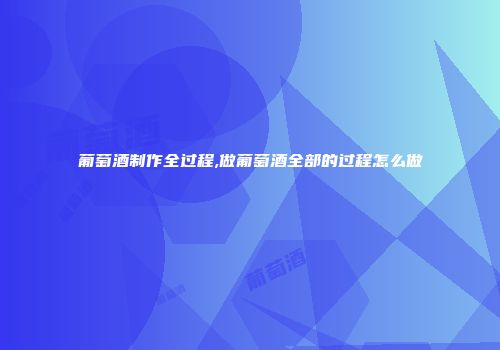 葡萄酒制作全过程,做葡萄酒全部的过程怎么做