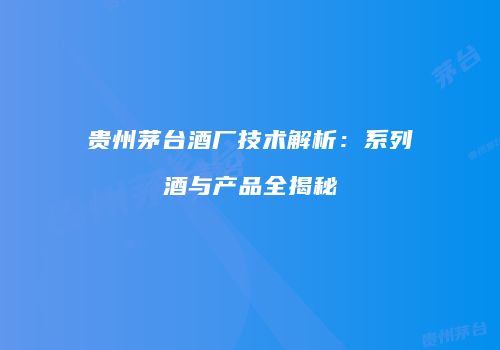 贵州茅台酒厂技术解析：系列酒与产品全揭秘