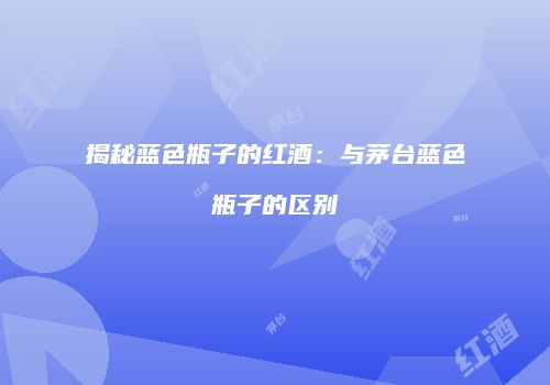 揭秘蓝色瓶子的红酒：与茅台蓝色瓶子的区别