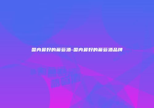 国内最好的葡萄酒-国内最好的葡萄酒品牌