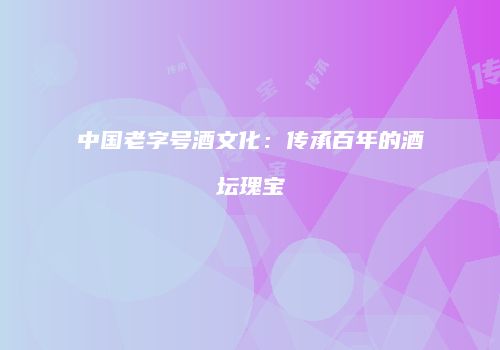 中国老字号酒文化：传承百年的酒坛瑰宝