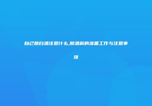 自己酿白酒注意什么,酿酒前的准备工作与注意事项