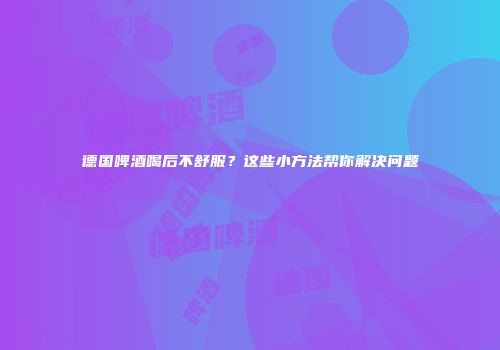 德国啤酒喝后不舒服？这些小方法帮你解决问题