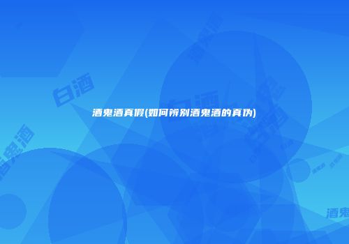 酒鬼酒真假(如何辨别酒鬼酒的真伪)