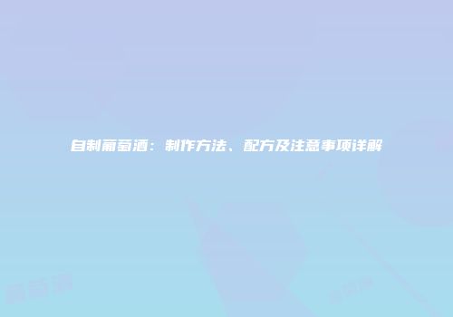 自制葡萄酒：制作方法、配方及注意事项详解