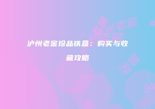 泸州老窖珍品铁盒：购买与收藏攻略