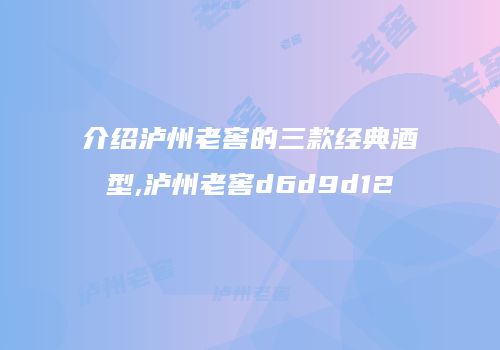 介绍泸州老窖的三款经典酒型,泸州老窖d6d9d12