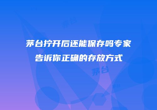 茅台拧开后还能保存吗专家告诉你正确的存放方式