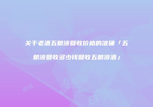 关于老酒五粮液回收价格的准确「五粮液回收多少钱回收五粮液酒」