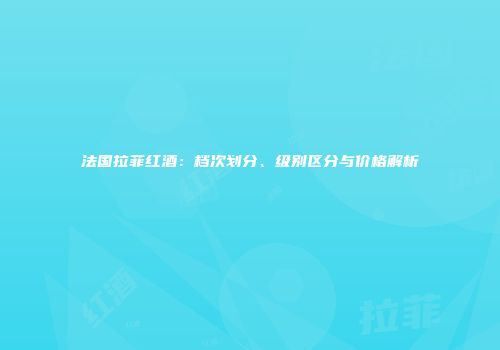 法国拉菲红酒：档次划分、级别区分与价格解析