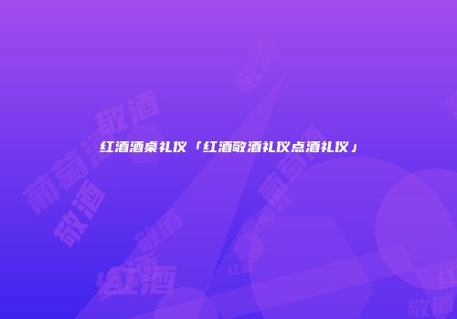 红酒酒桌礼仪「红酒敬酒礼仪点酒礼仪」