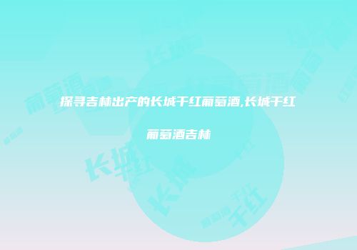 探寻吉林出产的长城干红葡萄酒,长城干红葡萄酒吉林
