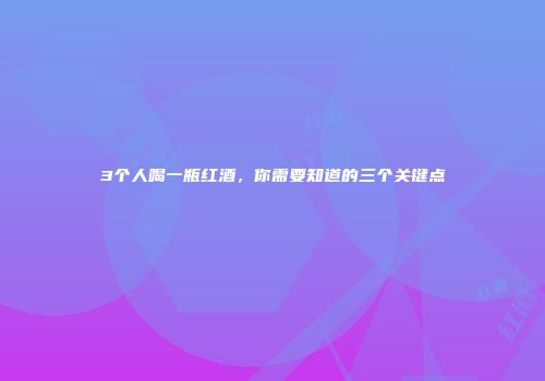 3个人喝一瓶红酒，你需要知道的三个关键点