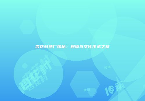 杏花村酒厂探秘：规模与文化传承之旅