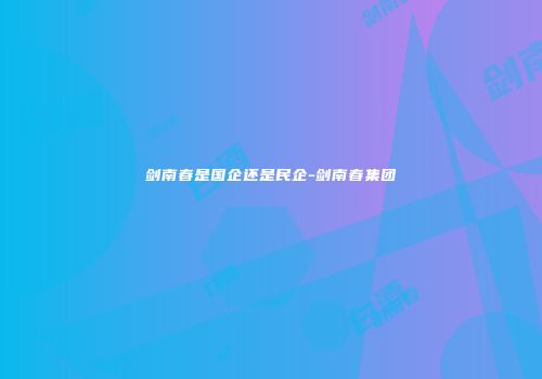 剑南春是国企还是民企-剑南春集团