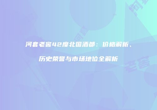 河套老窖42度北国酒都：价格解析、历史荣誉与市场地位全解析