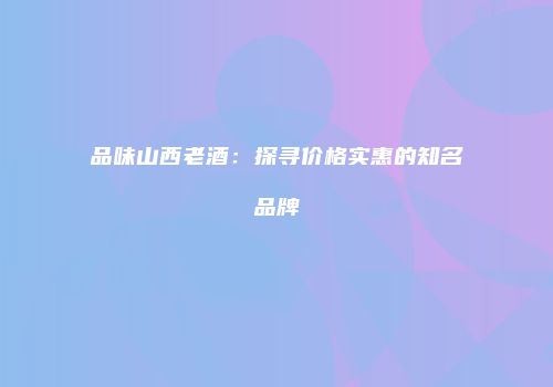 品味山西老酒：探寻价格实惠的知名品牌