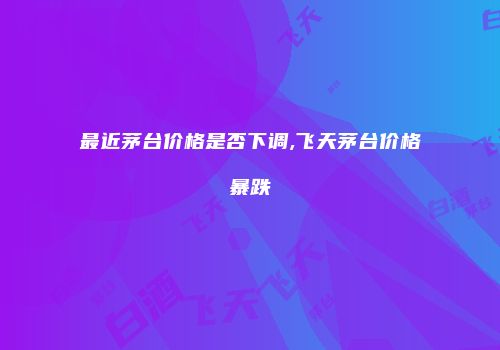 最近茅台价格是否下调,飞天茅台价格暴跌