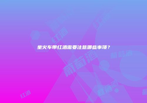 坐火车带红酒需要注意哪些事项？