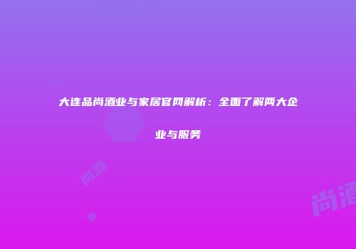 大连品尚酒业与家居官网解析：全面了解两大企业与服务