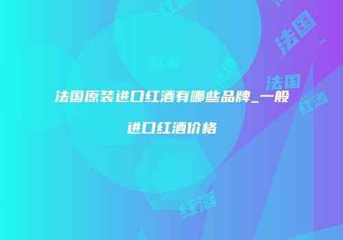 法国原装进口红酒有哪些品牌_一般进口红酒价格