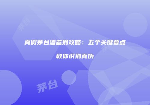 真假茅台酒鉴别攻略：五个关键要点教你识别真伪