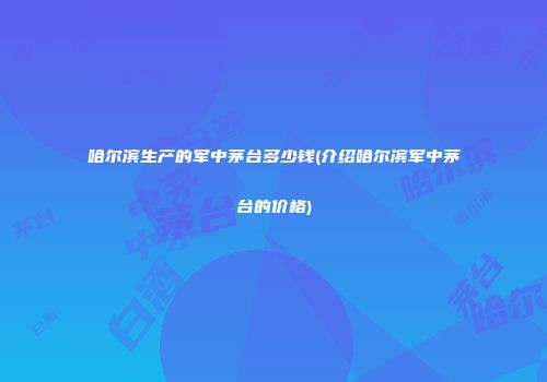 哈尔滨生产的军中茅台多少钱(介绍哈尔滨军中茅台的价格)