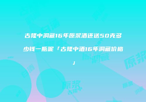 古隆中洞藏16年原浆酒还送50克多少钱一瓶呢「古隆中酒16年洞藏价格」